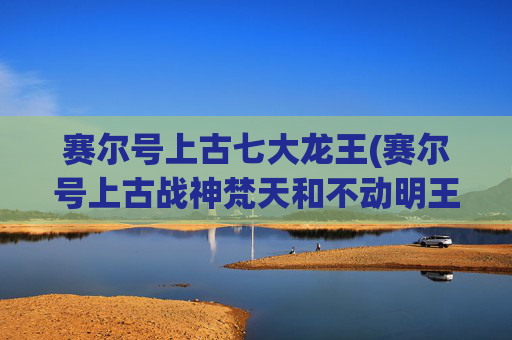 赛尔号上古七大龙王(赛尔号上古战神梵天和不动明王谁更厉害)