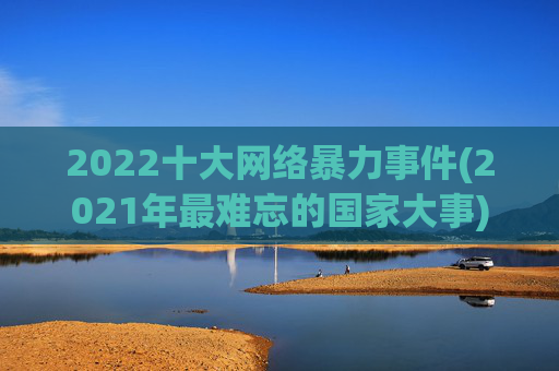 2022十大网络暴力事件(2021年最难忘的国家大事)