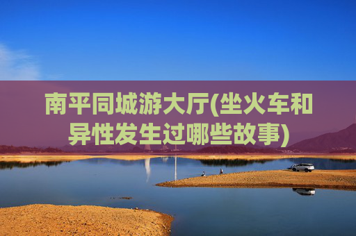 南平同城游大厅(坐火车和异性发生过哪些故事)