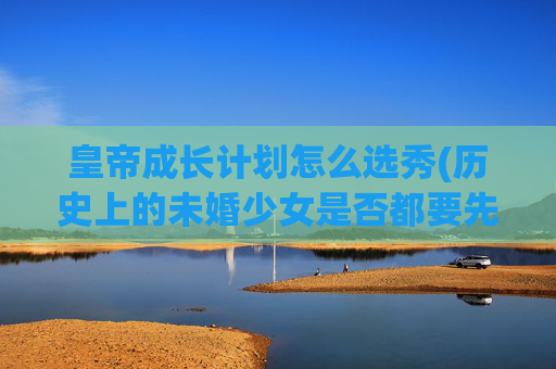 皇帝成长计划怎么选秀(历史上的未婚少女是否都要先经过皇上选秀才能结婚)