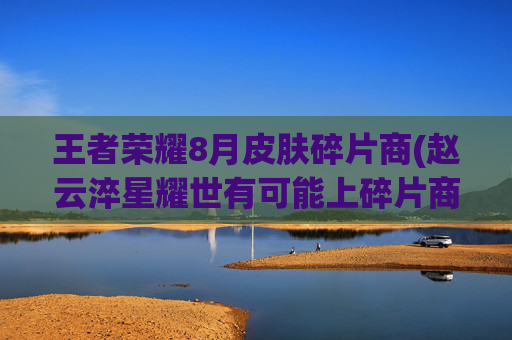 王者荣耀8月皮肤碎片商(赵云淬星耀世有可能上碎片商店吗)