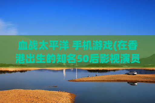 血战太平洋 手机游戏(在香港出生的知名50后影视演员与歌手你能知道哪几位)