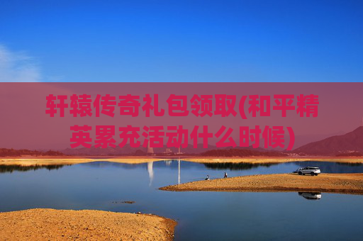轩辕传奇礼包领取(和平精英累充活动什么时候)