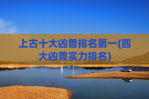 上古十大凶兽排名第一(四大凶兽实力排名)