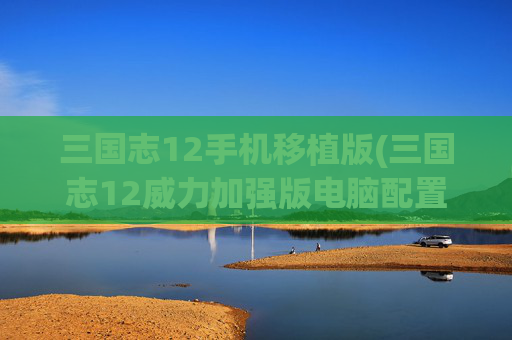 三国志12手机移植版(三国志12威力加强版电脑配置)