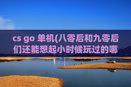 cs go 单机(八零后和九零后们还能想起小时候玩过的哪些游戏)