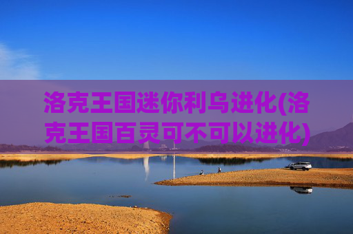 洛克王国迷你利乌进化(洛克王国百灵可不可以进化)