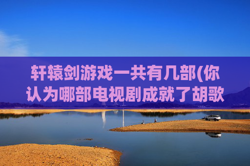 轩辕剑游戏一共有几部(你认为哪部电视剧成就了胡歌)