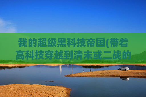 我的超级黑科技帝国(带着高科技穿越到清末或二战的军事小说有哪些)