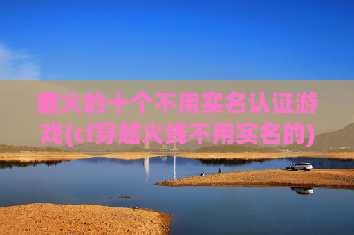 最火的十个不用实名认证游戏(cf穿越火线不用实名的)