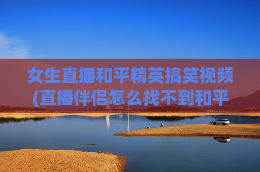 女生直播和平精英搞笑视频(直播伴侣怎么找不到和平精英)