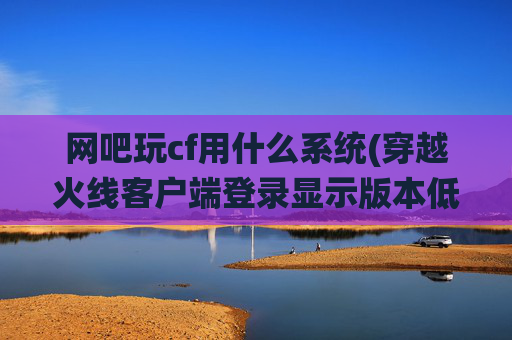 网吧玩cf用什么系统(穿越火线客户端登录显示版本低)