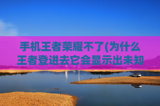 手机王者荣耀不了(为什么王者登进去它会显示出未知问题)