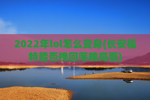 2022年lol怎么变身(长安福特能否挽回落魄局面)