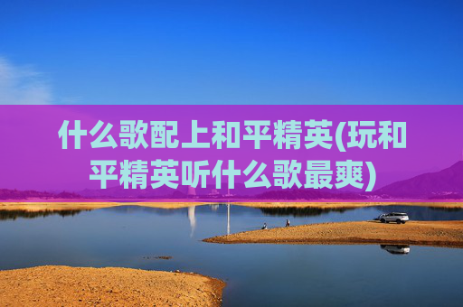 什么歌配上和平精英(玩和平精英听什么歌最爽)
