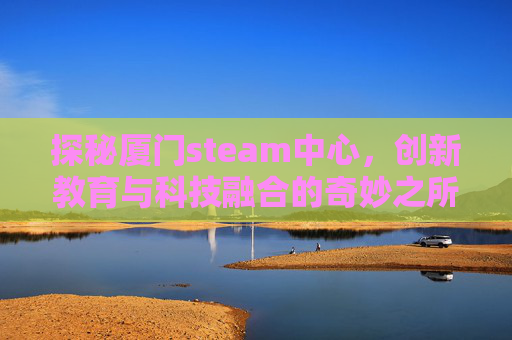 探秘厦门steam中心,创新教育与科技融合的奇妙之所