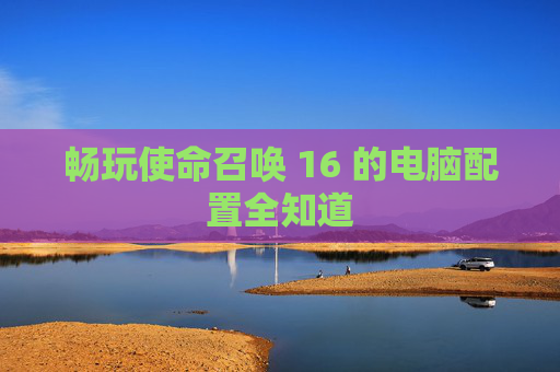 畅玩使命召唤 16 的电脑配置全知道