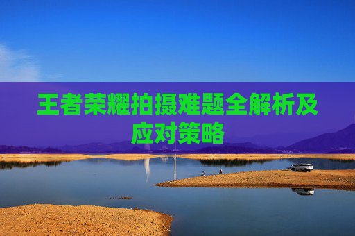 王者荣耀拍摄难题全解析及应对策略