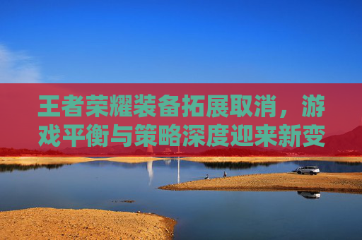 王者荣耀装备拓展取消,游戏平衡与策略深度迎来新变革