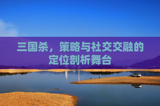 三国杀，策略与社交交融的定位剖析舞台