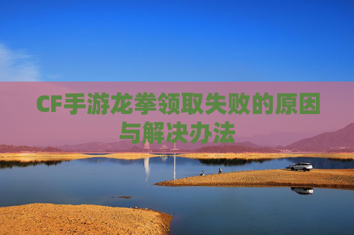 CF手游龙拳领取失败的原因与解决办法