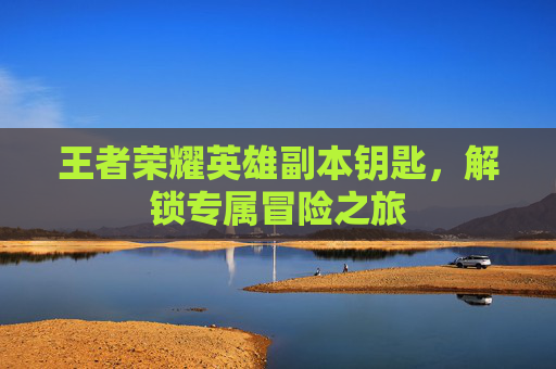 王者荣耀英雄副本钥匙，解锁专属冒险之旅