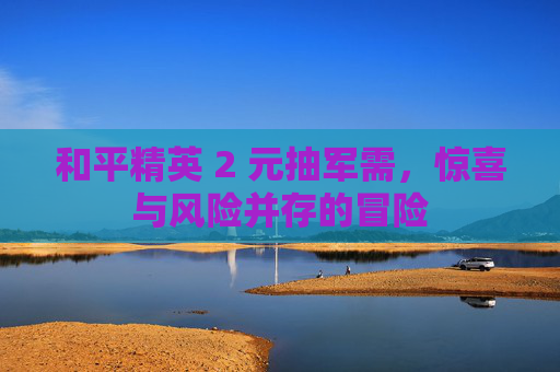 和平精英 2 元抽军需，惊喜与风险并存的冒险