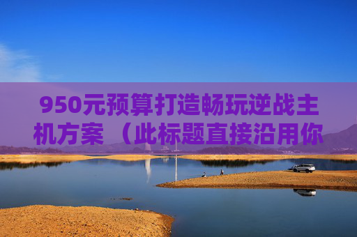 950元预算打造畅玩逆战主机方案 （此标题直接沿用你提供内容中的核心信息，符合要求）