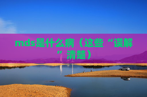 详细阅读:mds是什么病(这些“误解”清楚) mds是什么病(这些“误解”清楚)