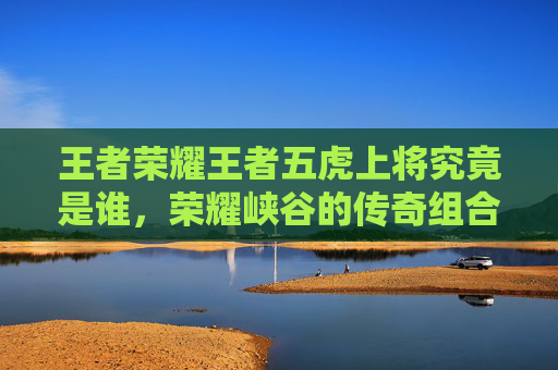 王者荣耀王者五虎上将究竟是谁，荣耀峡谷的传奇组合揭秘