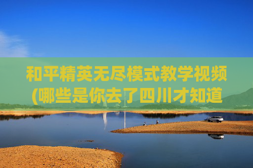和平精英无尽模式教学视频(哪些是你去了四川才知道的新鲜事)