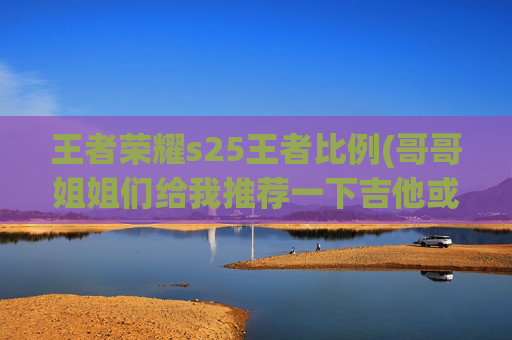 王者荣耀s25王者比例(哥哥姐姐们给我推荐一下吉他或者尤克里里的牌子和型号可以吗)