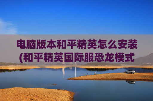 电脑版本和平精英怎么安装(和平精英国际服恐龙模式如何登录)