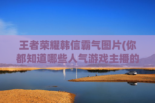 详细阅读:王者荣耀韩信霸气图片(你都知道哪些人气游戏主播的真实名字) 王者荣耀韩信霸气图片(你都知道哪些人气游戏主播的真实名字)