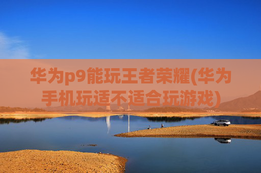 华为p9能玩王者荣耀(华为手机玩适不适合玩游戏)