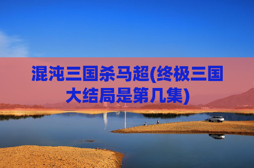 混沌三国杀马超(终极三国大结局是第几集)