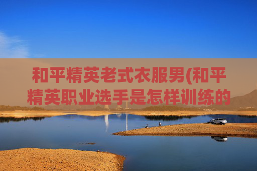 和平精英老式衣服男(和平精英职业选手是怎样训练的)