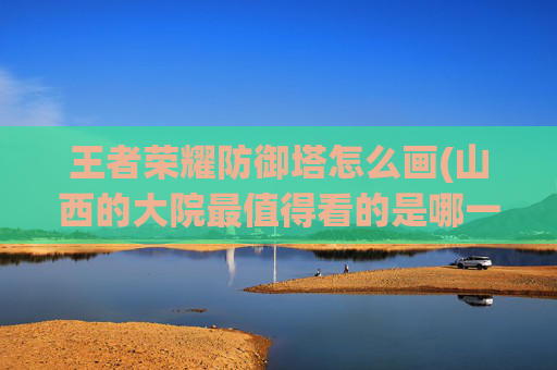 王者荣耀防御塔怎么画(山西的大院最值得看的是哪一个)
