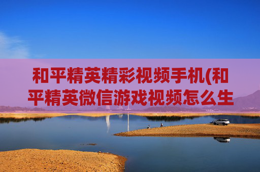 和平精英精彩视频手机(和平精英微信游戏视频怎么生成)