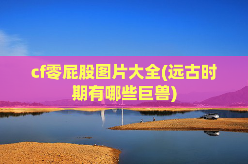 cf零屁股图片大全(远古时期有哪些巨兽)