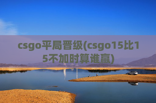 csgo平局晋级(csgo15比15不加时算谁赢)