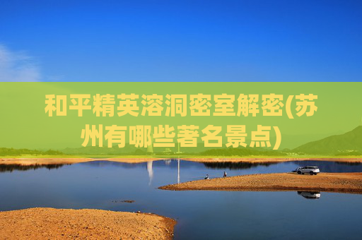和平精英溶洞密室解密(苏州有哪些著名景点)