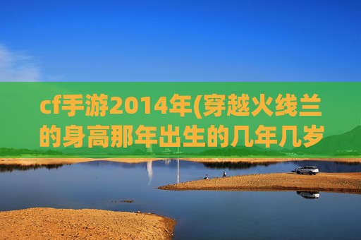 cf手游2014年(穿越火线兰的身高那年出生的几年几岁)