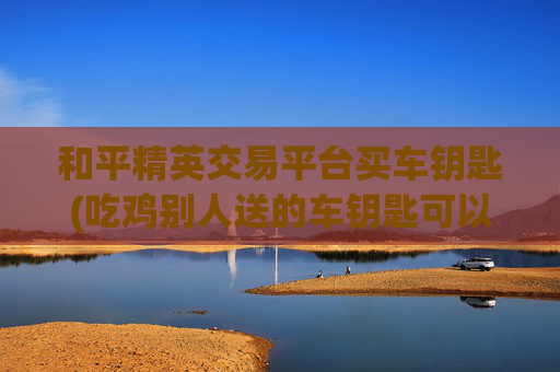 和平精英交易平台买车钥匙(吃鸡别人送的车钥匙可以转送吗)