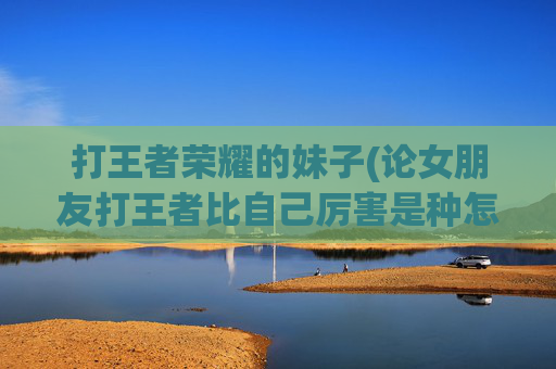 打王者荣耀的妹子(论女朋友打王者比自己厉害是种怎样的体验)