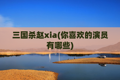 三国杀赵xia(你喜欢的演员有哪些)