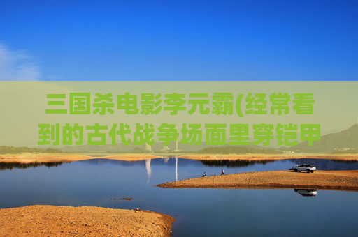 三国杀电影李元霸(经常看到的古代战争场面里穿铠甲的兵被人一刀就致命了)
