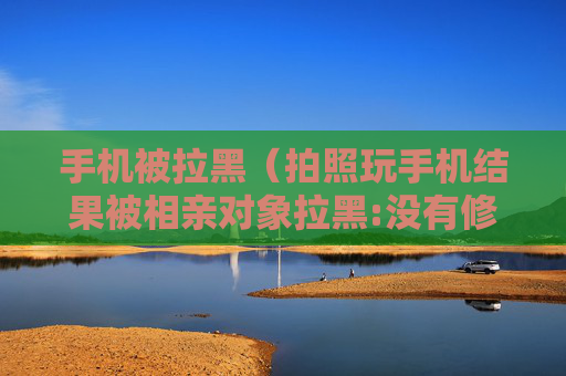 详细阅读:手机被拉黑(拍照玩手机结果被相亲对象拉黑:没有修养的你) 手机被拉黑(拍照玩手机结果被相亲对象拉黑:没有修养的你)