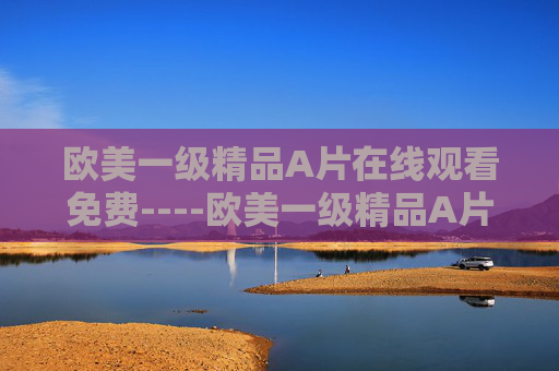 欧美一级精品A片在线观看免费----欧美一级精品A片在线观看免费顶尖影视内容免费畅享，解锁娱乐新境界