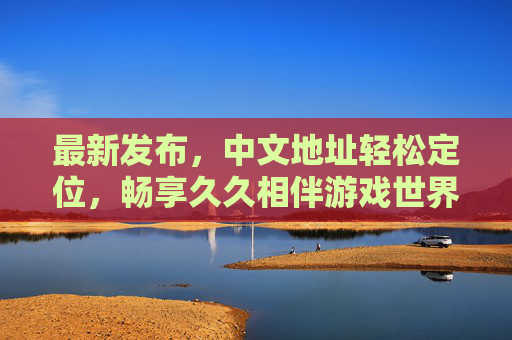 最新发布，中文地址轻松定位，畅享久久相伴游戏世界，最新中文地址定位，畅享久久游戏相伴